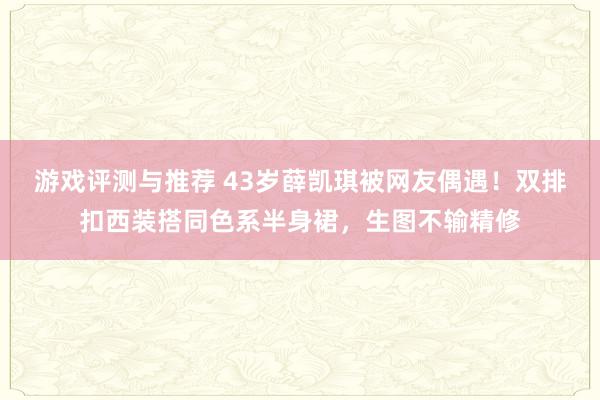 游戏评测与推荐 43岁薛凯琪被网友偶遇！双排扣西装搭同色系半身裙，生图不输精修