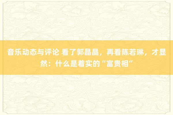 音乐动态与评论 看了郭晶晶，再看陈若琳，才显然：什么是着实的“富贵相”