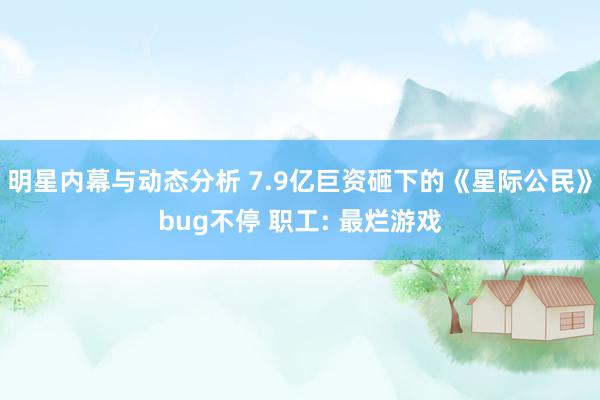 明星内幕与动态分析 7.9亿巨资砸下的《星际公民》bug不停 职工: 最烂游戏