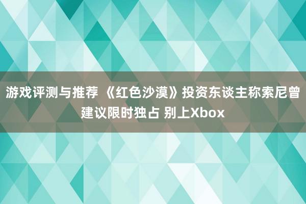 游戏评测与推荐 《红色沙漠》投资东谈主称索尼曾建议限时独占 别上Xbox