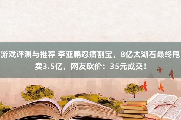 游戏评测与推荐 李亚鹏忍痛割宝，8亿太湖石最终甩卖3.5亿，网友砍价：35元成交！