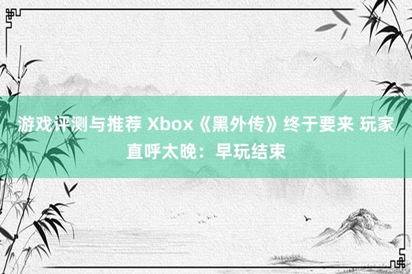 游戏评测与推荐 Xbox《黑外传》终于要来 玩家直呼太晚：早玩结束