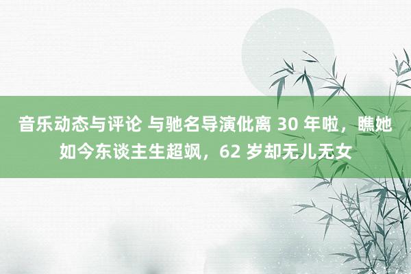 音乐动态与评论 与驰名导演仳离 30 年啦，瞧她如今东谈主生超飒，62 岁却无儿无女