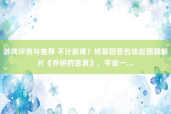 游戏评测与推荐 不计前嫌？杨幂回答包场赵丽颖新片《乔妍的苦衷》，宇宙一...