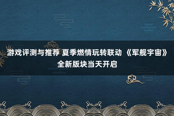 游戏评测与推荐 夏季燃情玩转联动 《军舰宇宙》全新版块当天开启