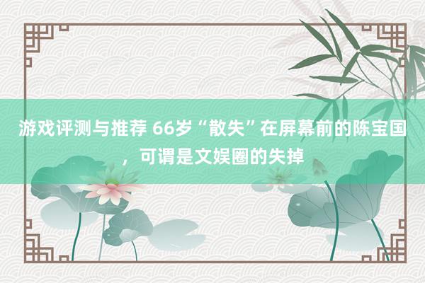 游戏评测与推荐 66岁“散失”在屏幕前的陈宝国，可谓是文娱圈的失掉