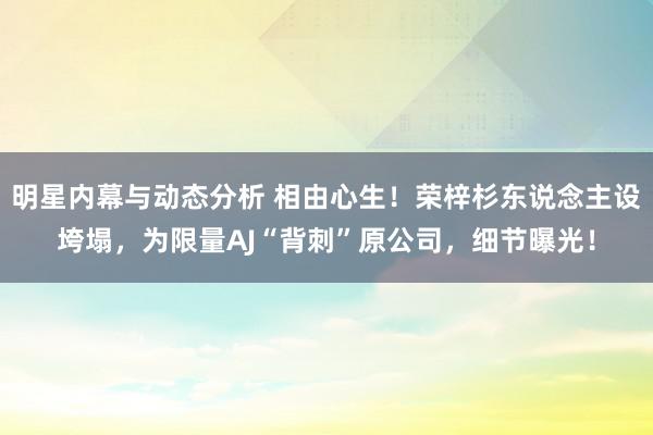 明星内幕与动态分析 相由心生！荣梓杉东说念主设垮塌，为限量AJ“背刺”原公司，细节曝光！