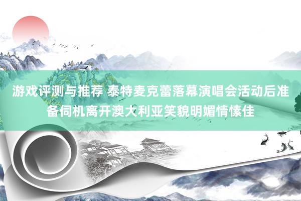 游戏评测与推荐 泰特麦克蕾落幕演唱会活动后准备伺机离开澳大利亚笑貌明媚情愫佳