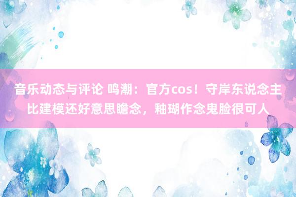 音乐动态与评论 鸣潮：官方cos！守岸东说念主比建模还好意思瞻念，釉瑚作念鬼脸很可人