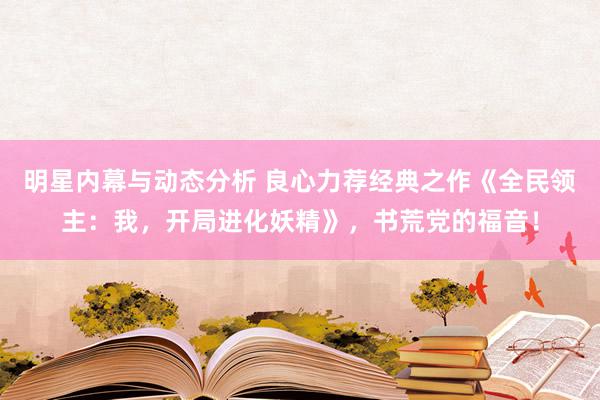 明星内幕与动态分析 良心力荐经典之作《全民领主：我，开局进化妖精》，书荒党的福音！