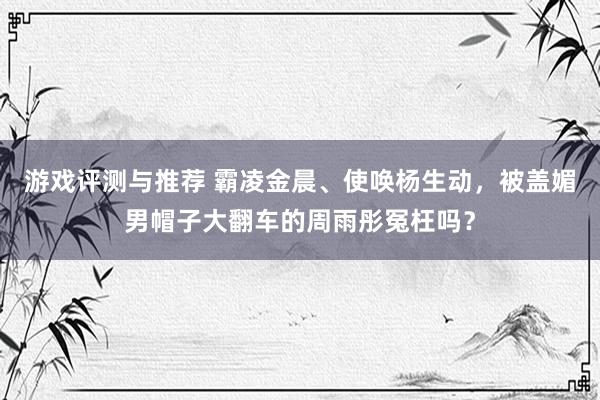 游戏评测与推荐 霸凌金晨、使唤杨生动，被盖媚男帽子大翻车的周雨彤冤枉吗？