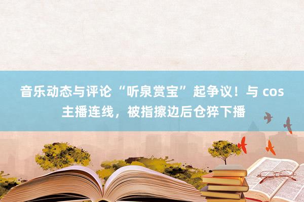 音乐动态与评论 “听泉赏宝” 起争议！与 cos 主播连线，被指擦边后仓猝下播