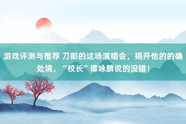 游戏评测与推荐 刀郎的这场演唱会，揭开他的的确处境，“校长”谭咏麟说的没错！