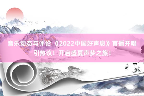 音乐动态与评论 《2022中国好声息》首播开唱引热议！开启盛夏声梦之旅！