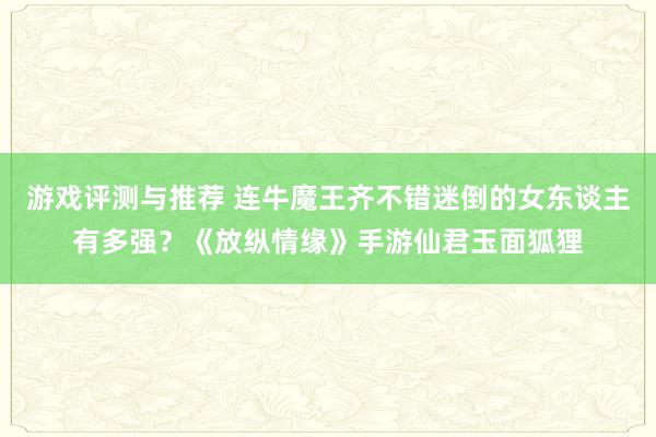 游戏评测与推荐 连牛魔王齐不错迷倒的女东谈主有多强？《放纵情缘》手游仙君玉面狐狸