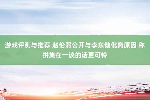 游戏评测与推荐 赵伦熙公开与李东健仳离原因 称拼集在一谈的话更可怜