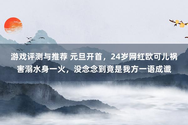 游戏评测与推荐 元旦开首，24岁网红欧可儿祸害溺水身一火，没念念到竟是我方一语成谶