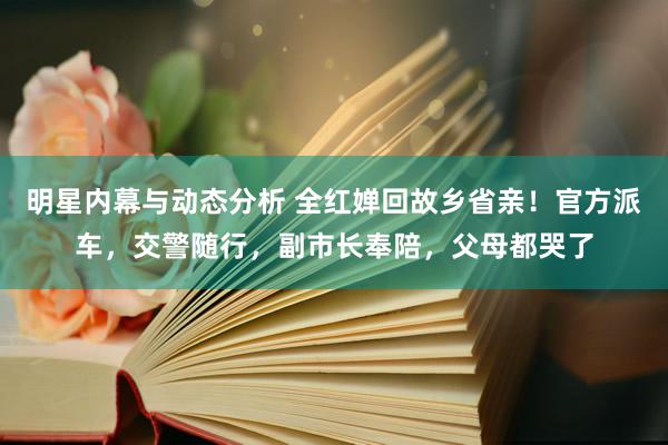 明星内幕与动态分析 全红婵回故乡省亲！官方派车，交警随行，副市长奉陪，父母都哭了