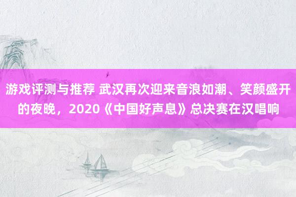 游戏评测与推荐 武汉再次迎来音浪如潮、笑颜盛开的夜晚，2020《中国好声息》总决赛在汉唱响