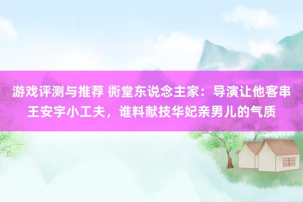 游戏评测与推荐 衖堂东说念主家：导演让他客串王安宇小工夫，谁料献技华妃亲男儿的气质