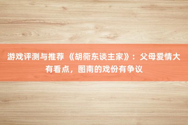 游戏评测与推荐 《胡衕东谈主家》：父母爱情大有看点，图南的戏份有争议