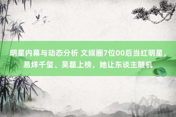 明星内幕与动态分析 文娱圈7位00后当红明星，易烊千玺、吴磊上榜，她让东谈主随机