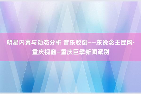 明星内幕与动态分析 音乐驳倒——东说念主民网·重庆视窗—重庆巨擘新闻派别