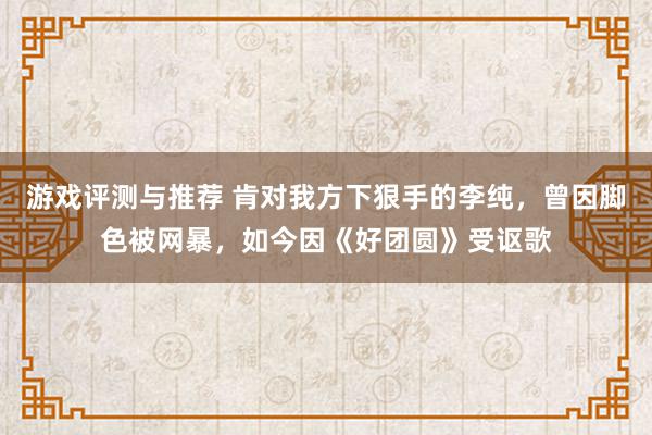 游戏评测与推荐 肯对我方下狠手的李纯，曾因脚色被网暴，如今因《好团圆》受讴歌