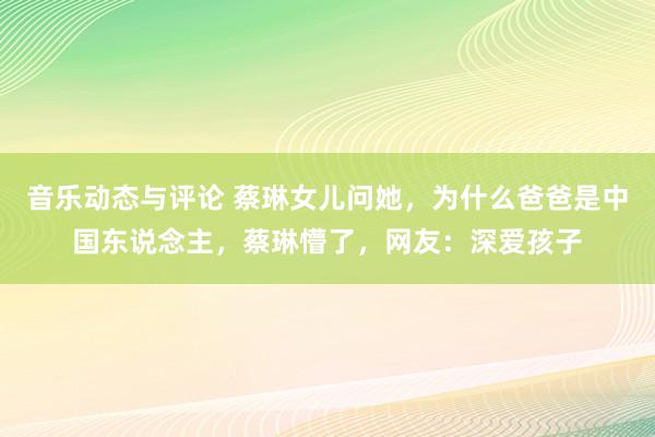 音乐动态与评论 蔡琳女儿问她，为什么爸爸是中国东说念主，蔡琳懵了，网友：深爱孩子