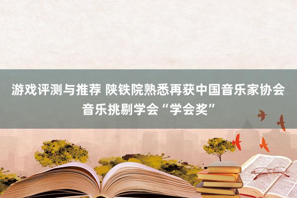 游戏评测与推荐 陕铁院熟悉再获中国音乐家协会音乐挑剔学会“学会奖”