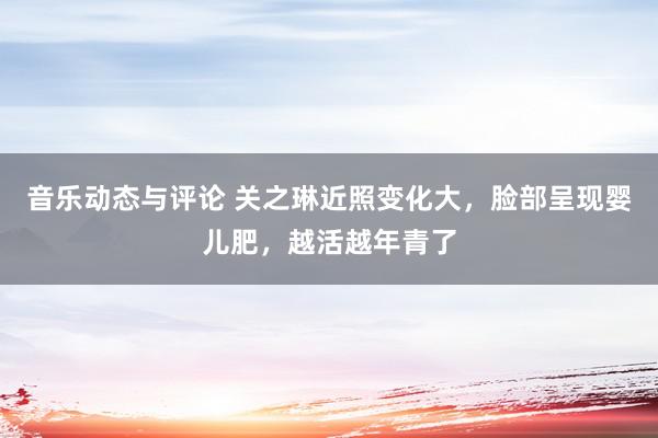 音乐动态与评论 关之琳近照变化大，脸部呈现婴儿肥，越活越年青了