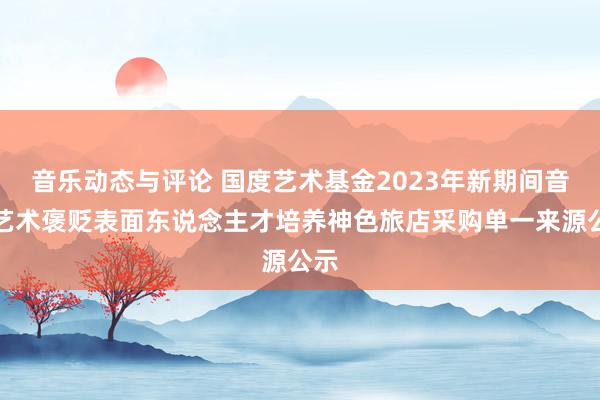 音乐动态与评论 国度艺术基金2023年新期间音乐艺术褒贬表面东说念主才培养神色旅店采购单一来源公示