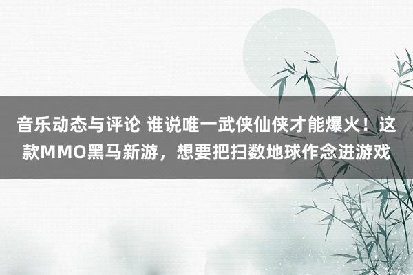 音乐动态与评论 谁说唯一武侠仙侠才能爆火！这款MMO黑马新游，想要把扫数地球作念进游戏