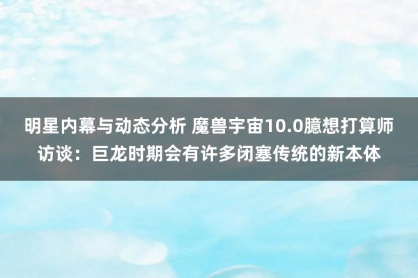 明星内幕与动态分析 魔兽宇宙10.0臆想打算师访谈：巨龙时期会有许多闭塞传统的新本体