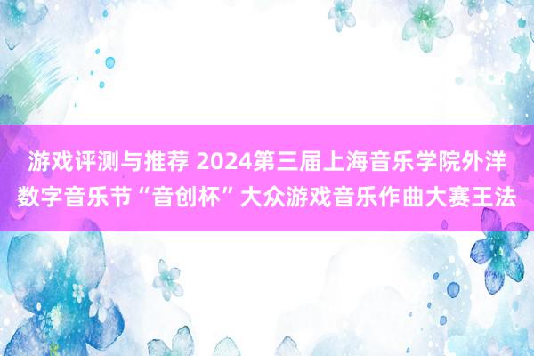 游戏评测与推荐 2024第三届上海音乐学院外洋数字音乐节“音创杯”大众游戏音乐作曲大赛王法