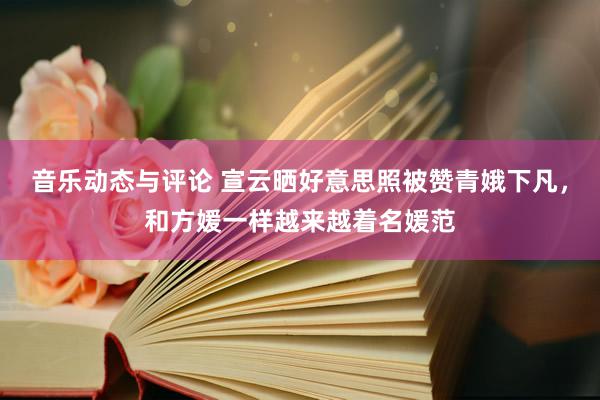 音乐动态与评论 宣云晒好意思照被赞青娥下凡，和方媛一样越来越着名媛范