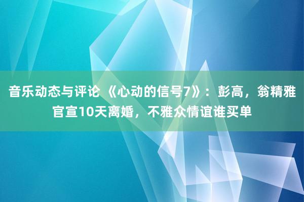 音乐动态与评论 《心动的信号7》：彭高，翁精雅官宣10天离婚，不雅众情谊谁买单