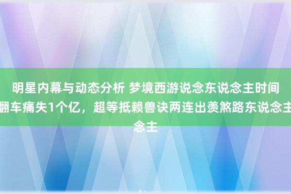 明星内幕与动态分析 梦境西游说念东说念主时间翻车痛失1个亿，超等抵赖兽诀两连出羡煞路东说念主