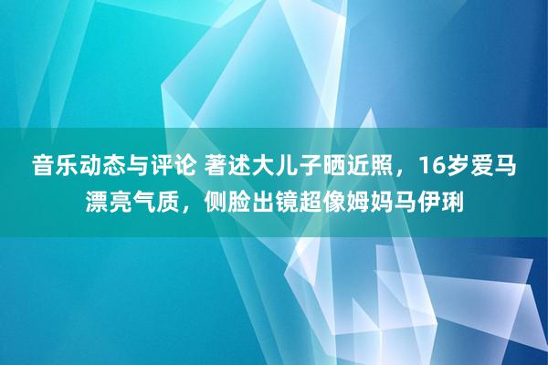 音乐动态与评论 著述大儿子晒近照，16岁爱马漂亮气质，侧脸出镜超像姆妈马伊琍