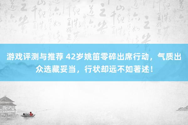 游戏评测与推荐 42岁姚笛零碎出席行动，气质出众选藏妥当，行状却远不如著述！