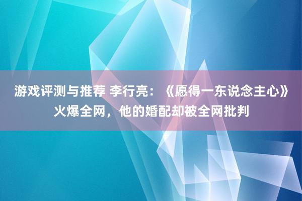 游戏评测与推荐 李行亮：《愿得一东说念主心》火爆全网，他的婚配却被全网批判