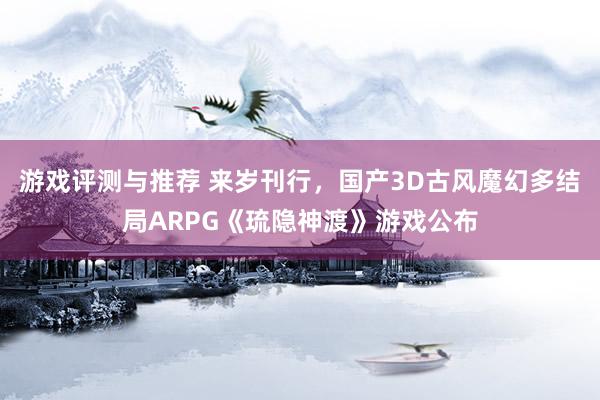 游戏评测与推荐 来岁刊行，国产3D古风魔幻多结局ARPG《琉隐神渡》游戏公布