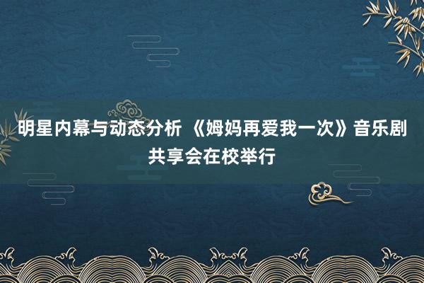 明星内幕与动态分析 《姆妈再爱我一次》音乐剧共享会在校举行