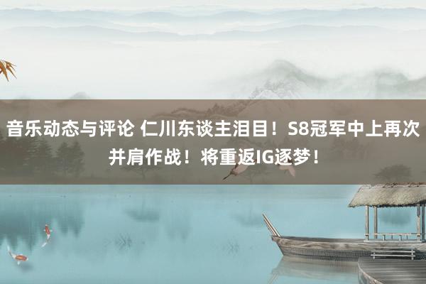 音乐动态与评论 仁川东谈主泪目！S8冠军中上再次并肩作战！将重返IG逐梦！