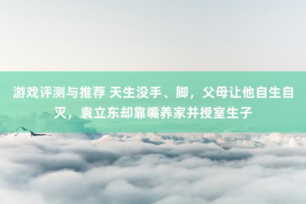 游戏评测与推荐 天生没手、脚，父母让他自生自灭，袁立东却靠嘴养家并授室生子