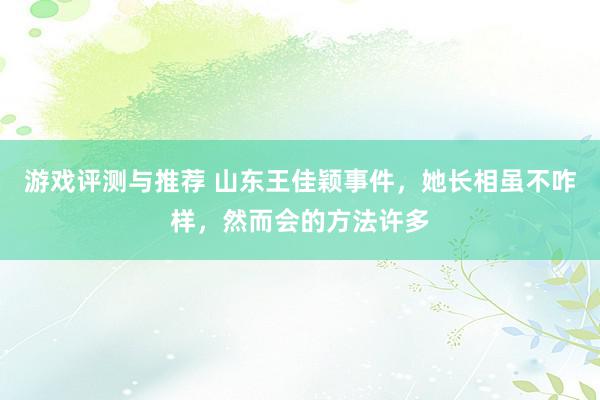 游戏评测与推荐 山东王佳颖事件，她长相虽不咋样，然而会的方法许多