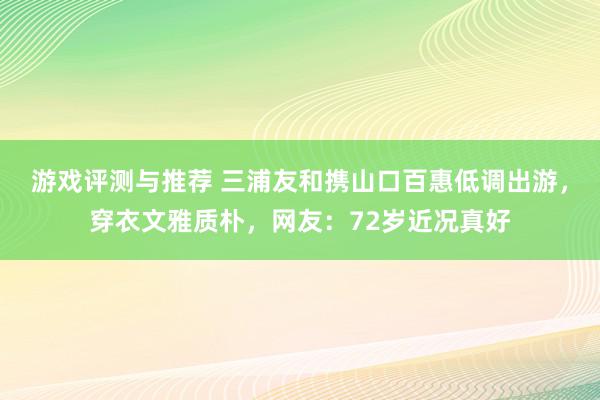 游戏评测与推荐 三浦友和携山口百惠低调出游，穿衣文雅质朴，网友：72岁近况真好