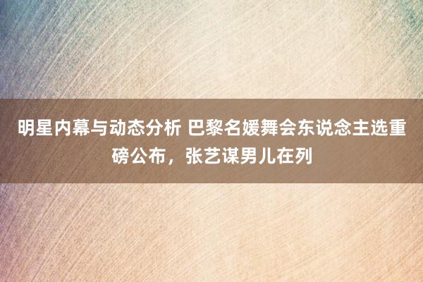 明星内幕与动态分析 巴黎名媛舞会东说念主选重磅公布，张艺谋男儿在列