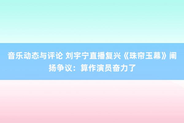 音乐动态与评论 刘宇宁直播复兴《珠帘玉幕》阐扬争议：算作演员奋力了