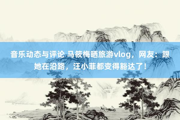 音乐动态与评论 马筱梅晒旅游vlog，网友：跟她在沿路，汪小菲都变得豁达了！